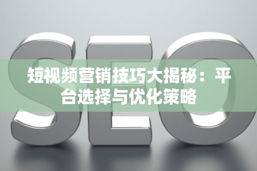 短视频营销技巧大揭秘：平台选择与优化策略